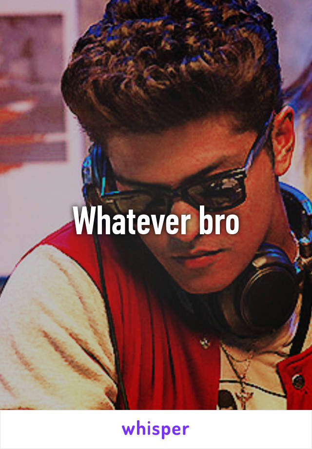 Whatever bro