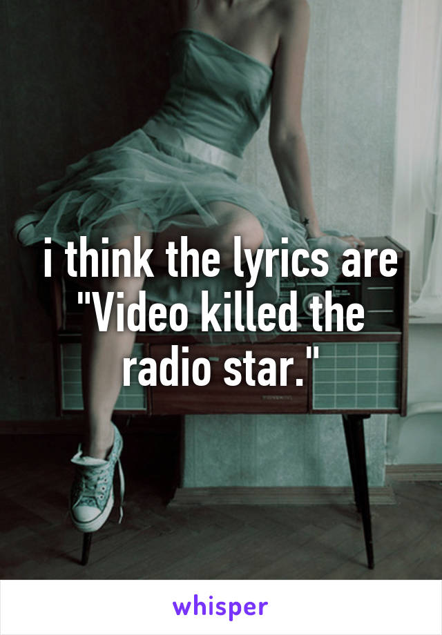 i think the lyrics are "Video killed the radio star."