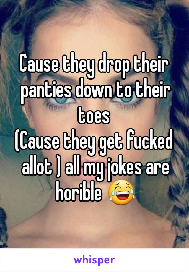 Cause they drop their panties down to their toes 
(Cause they get fucked allot ) all my jokes are horible 😂