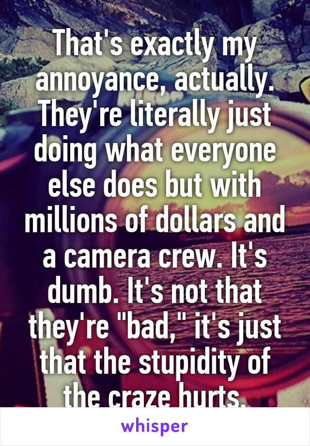 That's exactly my annoyance, actually. They're literally just doing what everyone else does but with millions of dollars and a camera crew. It's dumb. It's not that they're "bad," it's just that the stupidity of the craze hurts.