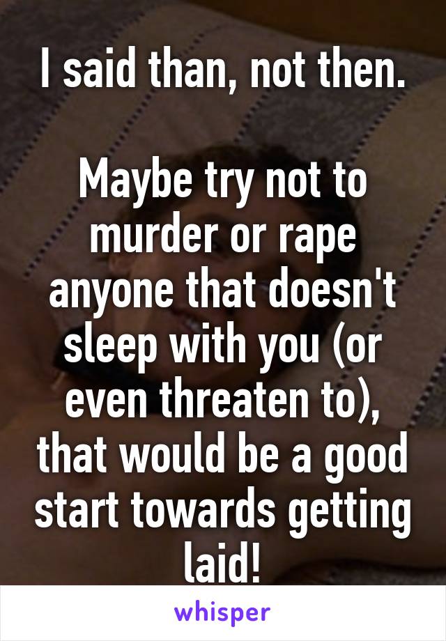 I said than, not then.

Maybe try not to murder or rape anyone that doesn't sleep with you (or even threaten to), that would be a good start towards getting laid!