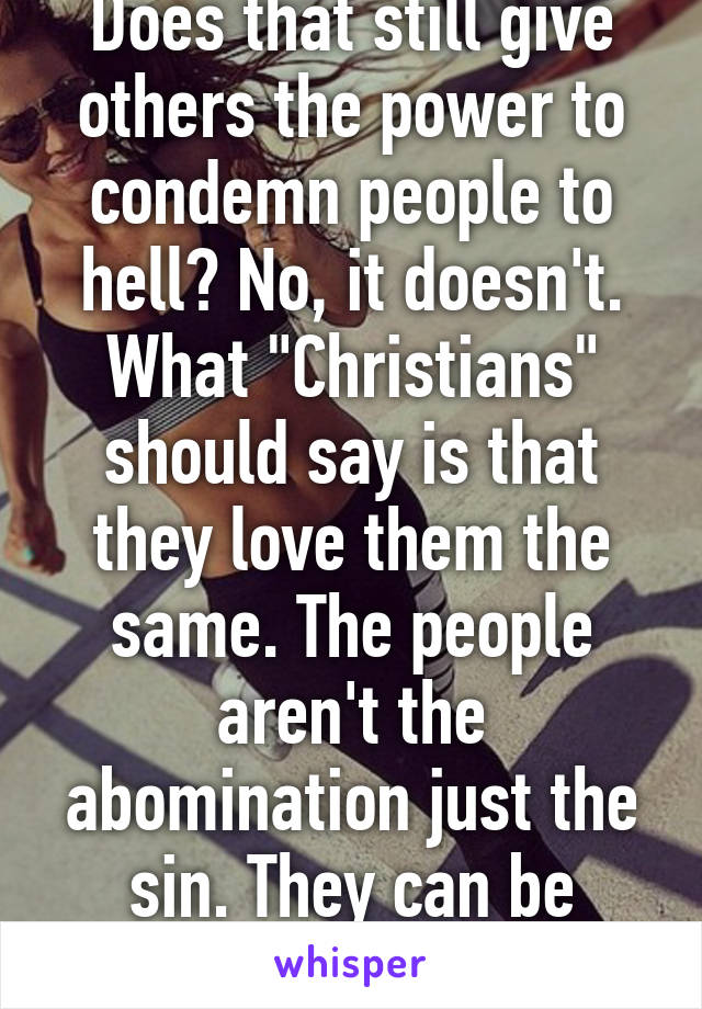 Does that still give others the power to condemn people to hell? No, it doesn't. What "Christians" should say is that they love them the same. The people aren't the abomination just the sin. They can be forgiven.