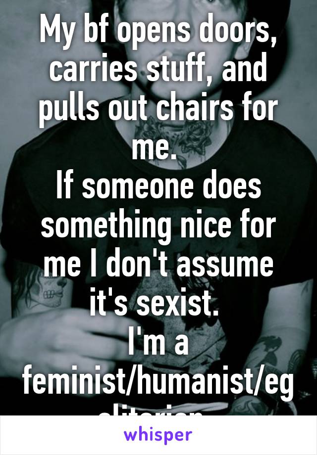 My bf opens doors, carries stuff, and pulls out chairs for me. 
If someone does something nice for me I don't assume it's sexist. 
I'm a feminist/humanist/egalitarian. 