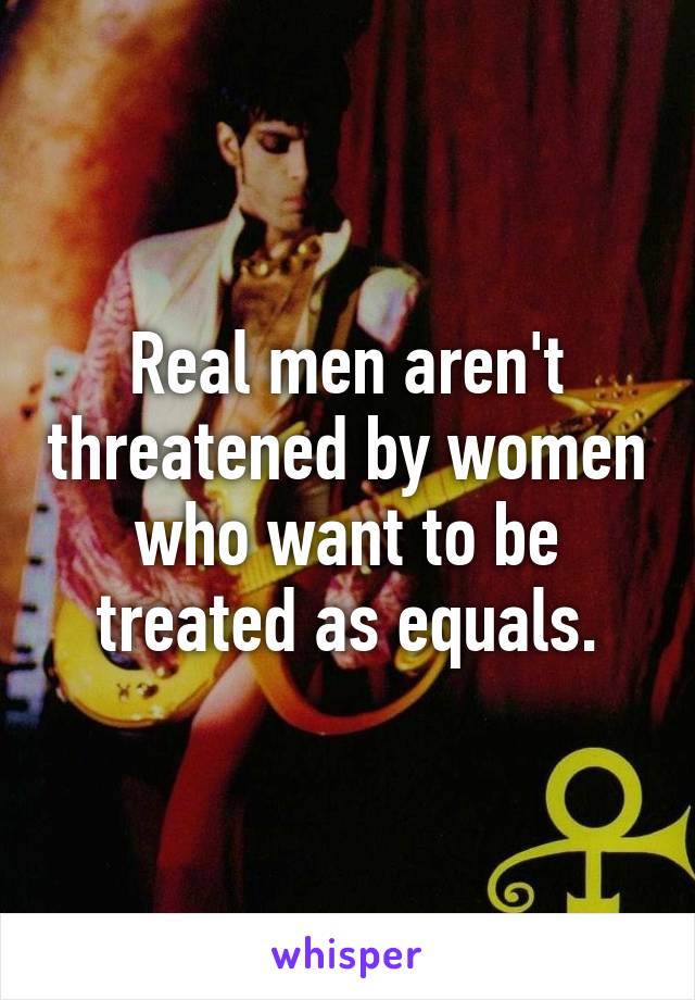 Real men aren't threatened by women who want to be treated as equals.