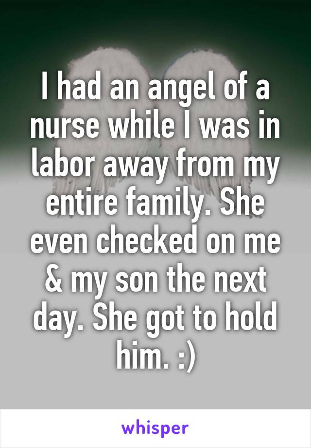 I had an angel of a nurse while I was in labor away from my entire family. She even checked on me & my son the next day. She got to hold him. :)