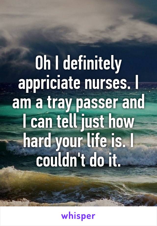 Oh I definitely appriciate nurses. I am a tray passer and I can tell just how hard your life is. I couldn't do it.