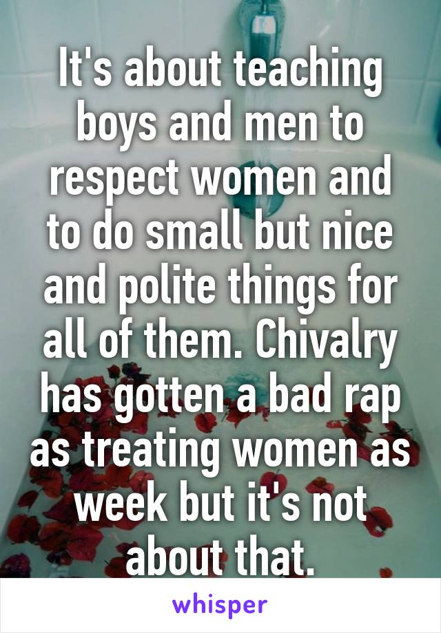 It's about teaching boys and men to respect women and to do small but nice and polite things for all of them. Chivalry has gotten a bad rap as treating women as week but it's not about that.