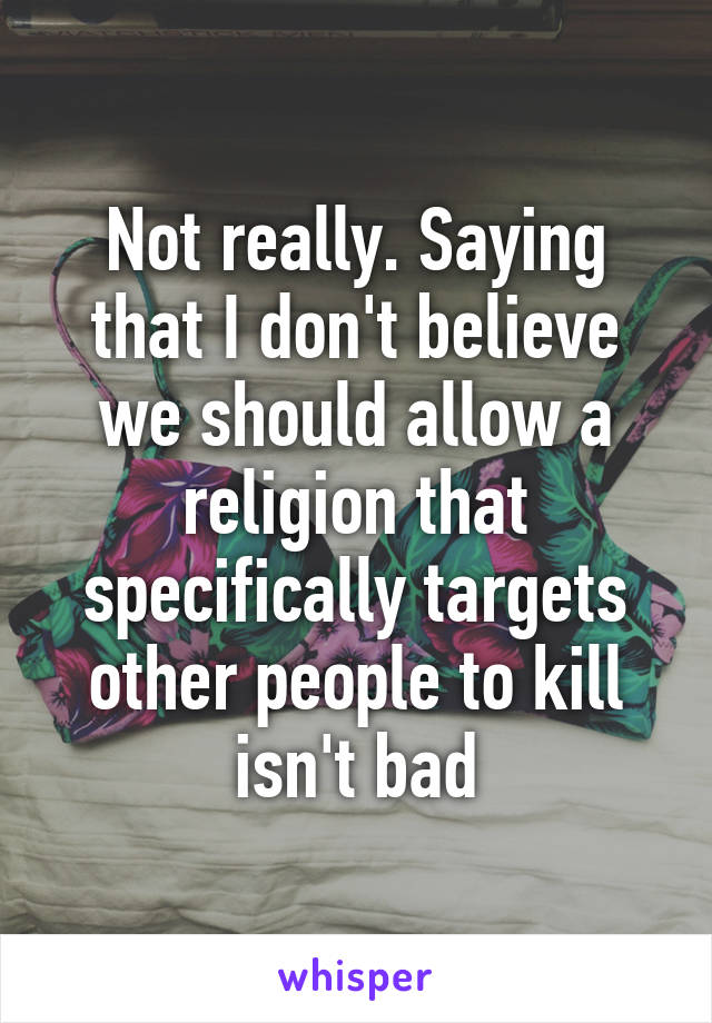 Not really. Saying that I don't believe we should allow a religion that specifically targets other people to kill isn't bad