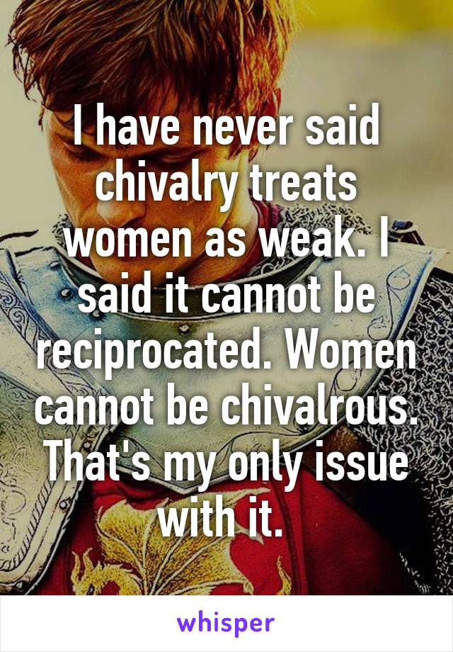 I have never said chivalry treats women as weak. I said it cannot be reciprocated. Women cannot be chivalrous. That's my only issue with it. 