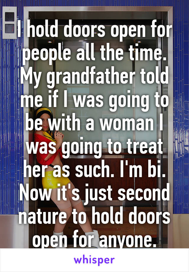 I hold doors open for people all the time. My grandfather told me if I was going to be with a woman I was going to treat her as such. I'm bi. Now it's just second nature to hold doors open for anyone.