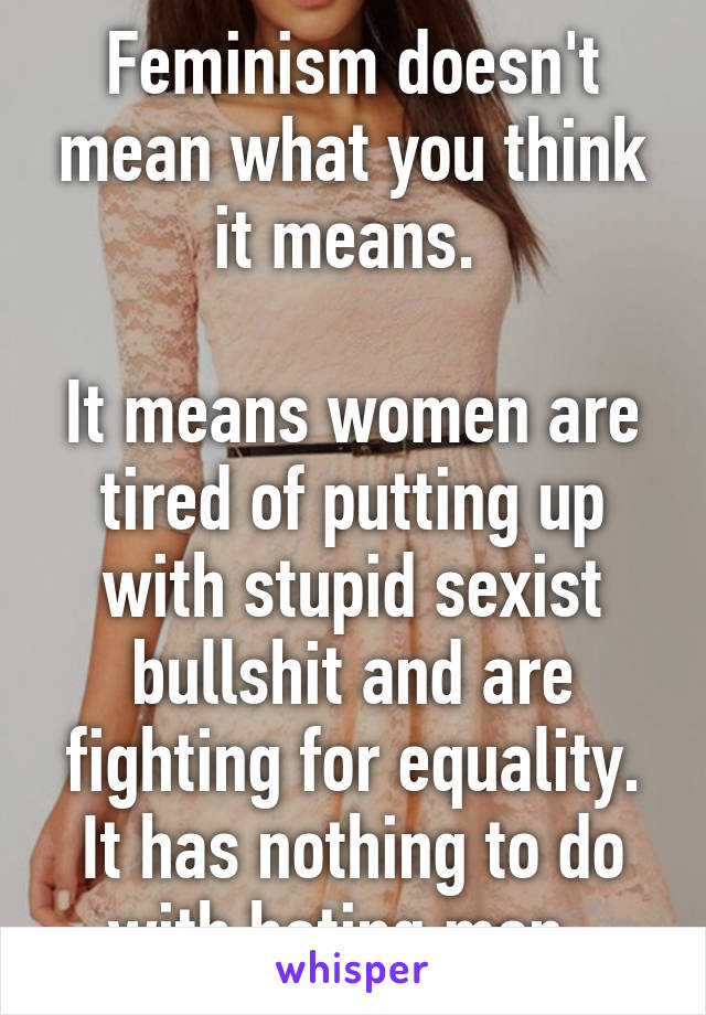 Feminism doesn't mean what you think it means. 

It means women are tired of putting up with stupid sexist bullshit and are fighting for equality. It has nothing to do with hating men. 