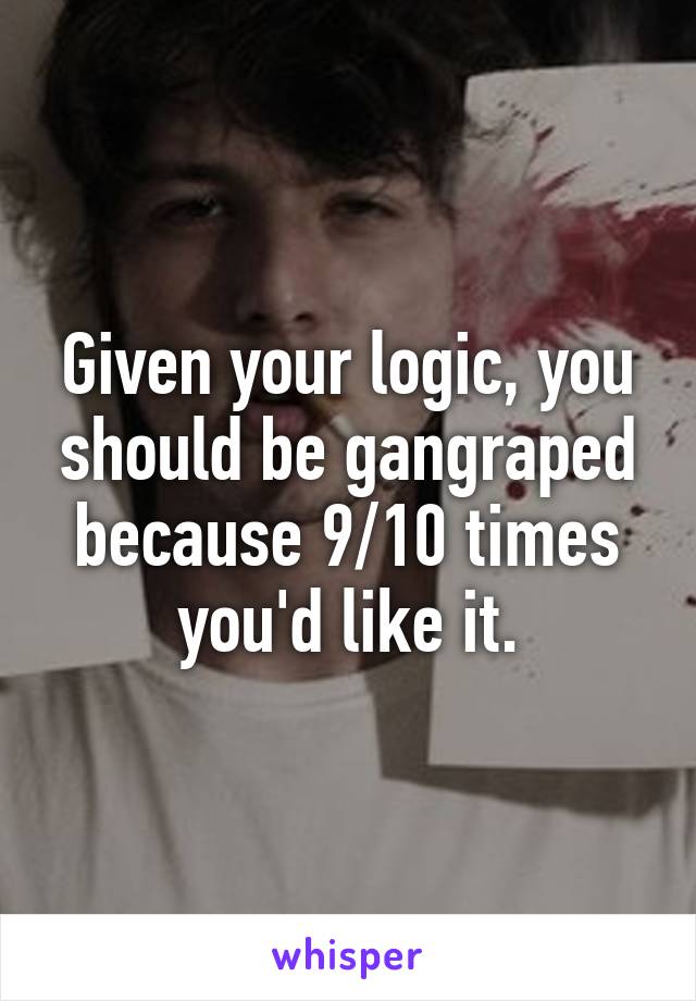 Given your logic, you should be gangraped because 9/10 times you'd like it.