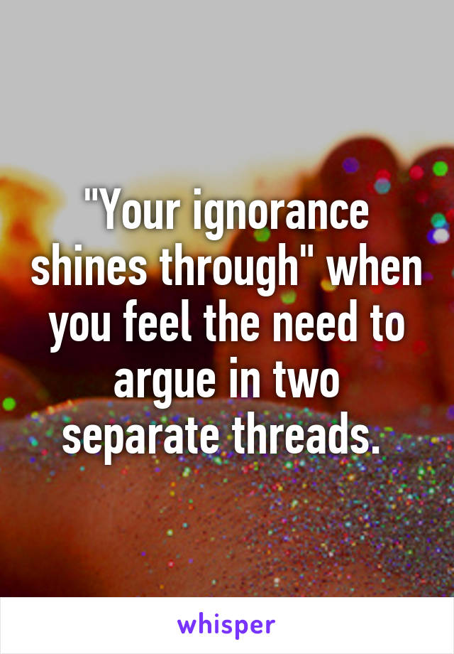 "Your ignorance shines through" when you feel the need to argue in two separate threads. 