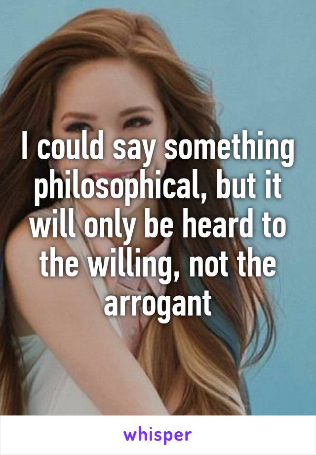 I could say something philosophical, but it will only be heard to the willing, not the arrogant