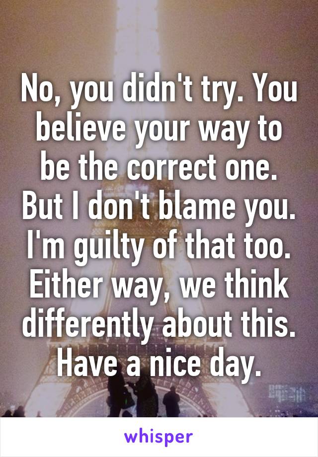 No, you didn't try. You believe your way to be the correct one. But I don't blame you. I'm guilty of that too. Either way, we think differently about this. Have a nice day.