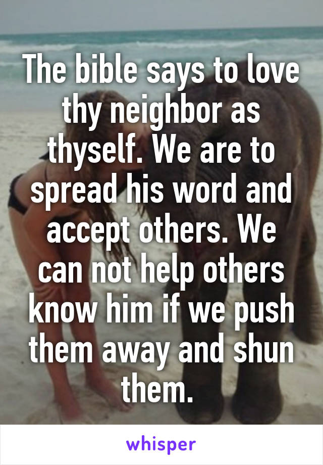 The bible says to love thy neighbor as thyself. We are to spread his word and accept others. We can not help others know him if we push them away and shun them. 