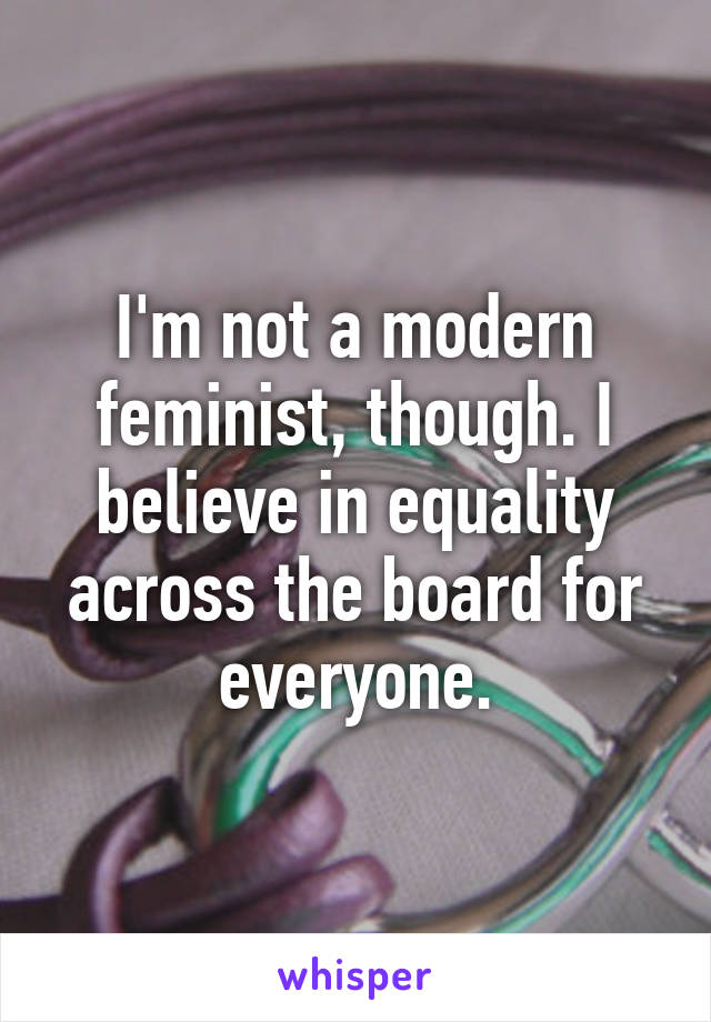 I'm not a modern feminist, though. I believe in equality across the board for everyone.