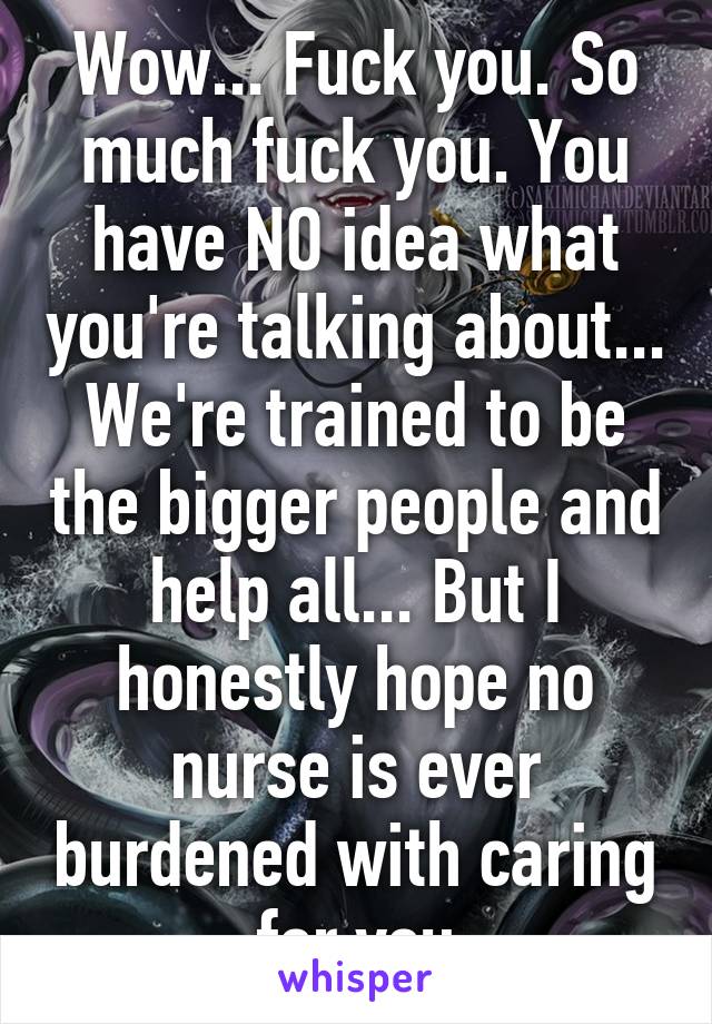 Wow... Fuck you. So much fuck you. You have NO idea what you're talking about... We're trained to be the bigger people and help all... But I honestly hope no nurse is ever burdened with caring for you