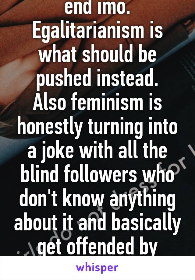 Feminism should be end imo.
Egalitarianism is what should be pushed instead.
Also feminism is honestly turning into a joke with all the blind followers who don't know anything about it and basically get offended by everything that disagrees