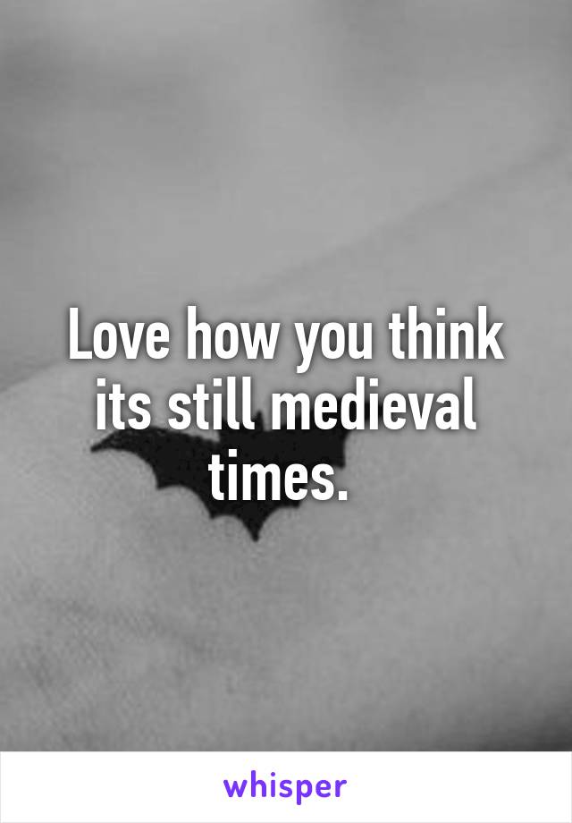 Love how you think its still medieval times. 