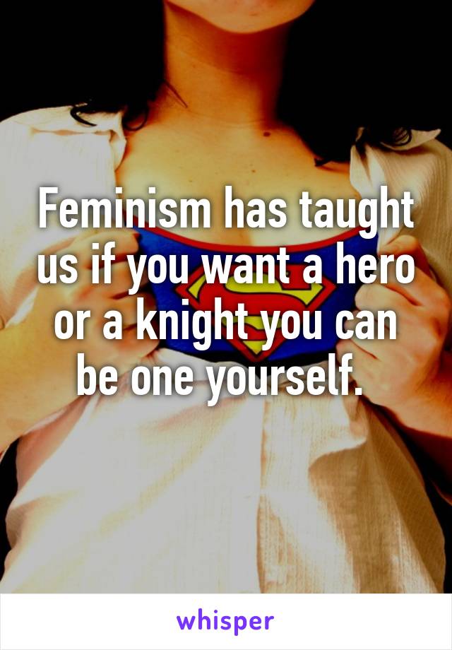 Feminism has taught us if you want a hero or a knight you can be one yourself. 
 