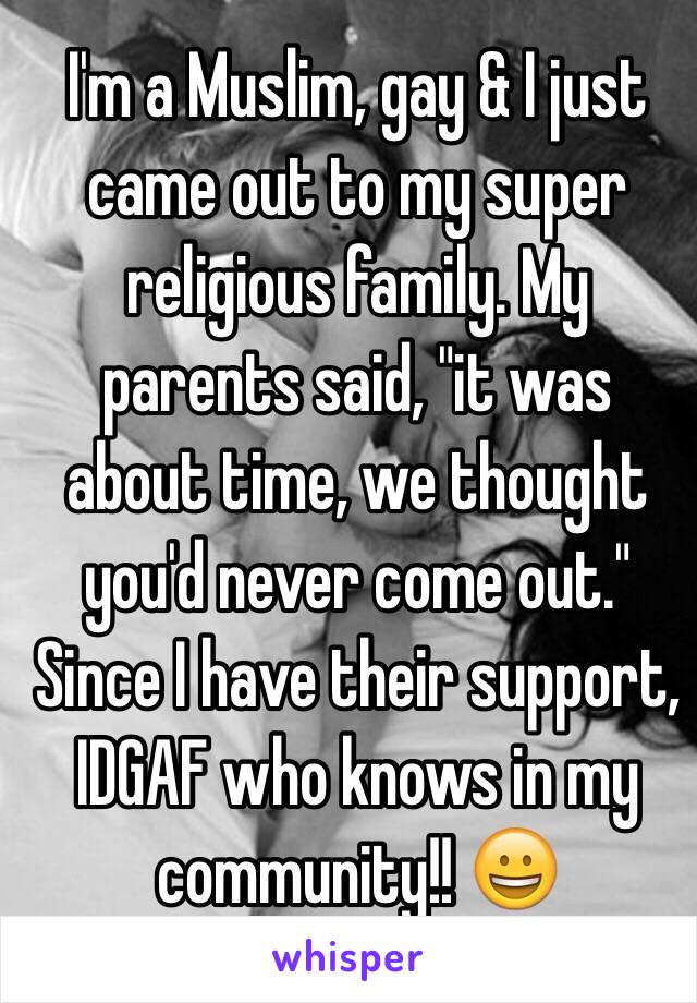 I'm a Muslim, gay & I just came out to my super religious family. My parents said, "it was about time, we thought you'd never come out." Since I have their support, IDGAF who knows in my community!! 😀
