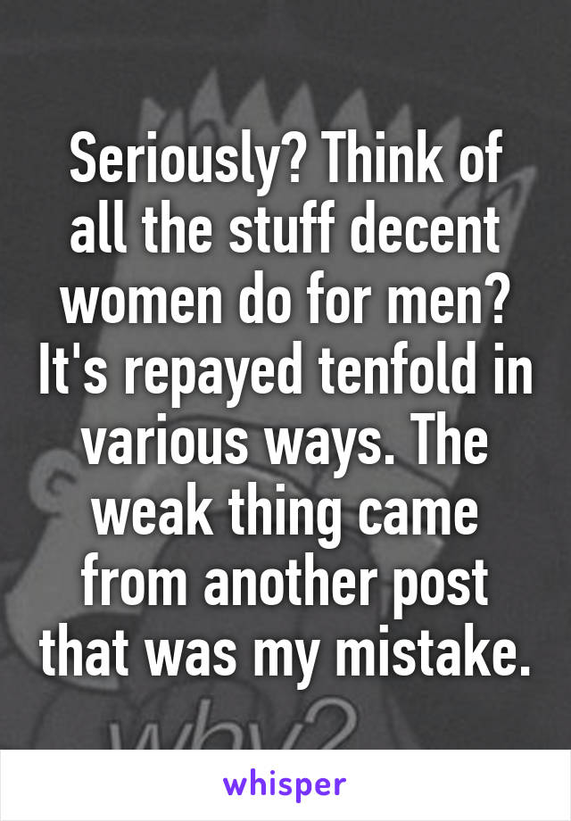 Seriously? Think of all the stuff decent women do for men? It's repayed tenfold in various ways. The weak thing came from another post that was my mistake.