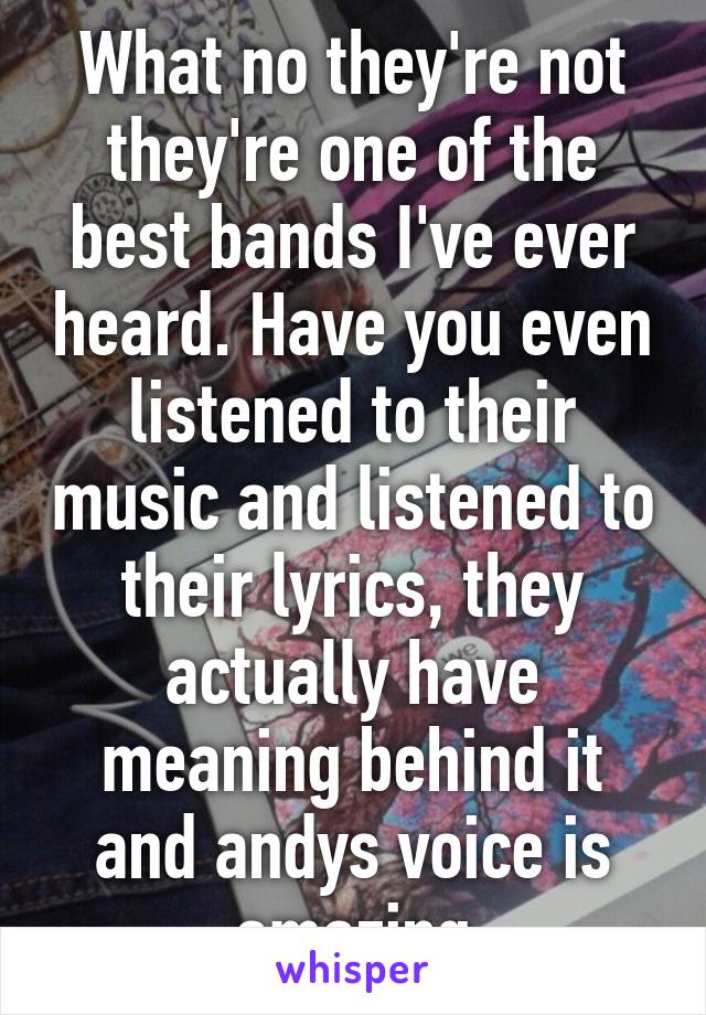 What no they're not they're one of the best bands I've ever heard. Have you even listened to their music and listened to their lyrics, they actually have meaning behind it and andys voice is amazing