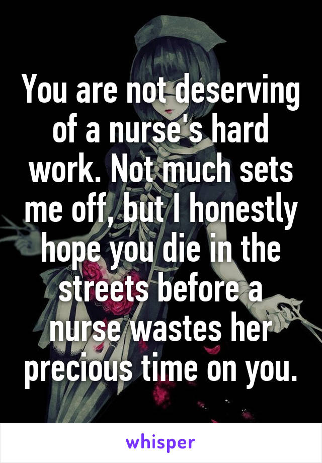 You are not deserving of a nurse's hard work. Not much sets me off, but I honestly hope you die in the streets before a nurse wastes her precious time on you.