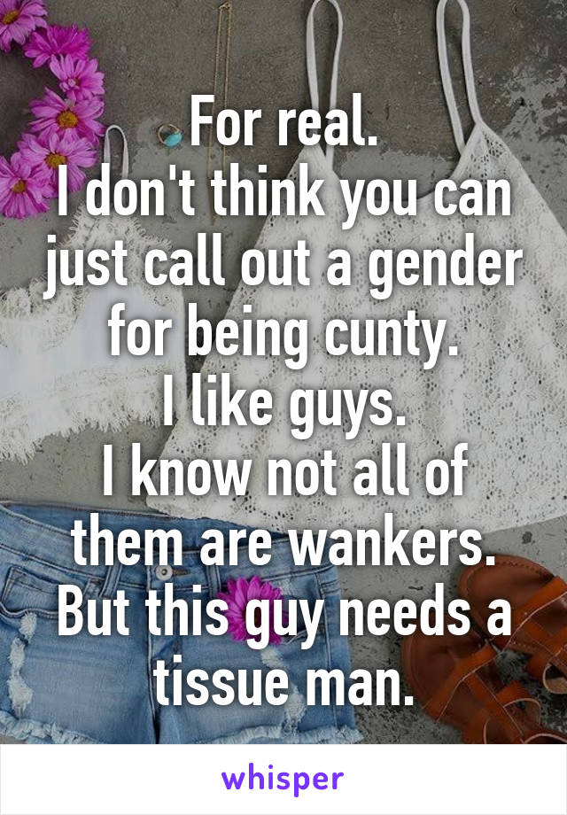 For real.
I don't think you can just call out a gender for being cunty.
I like guys.
I know not all of them are wankers.
But this guy needs a tissue man.