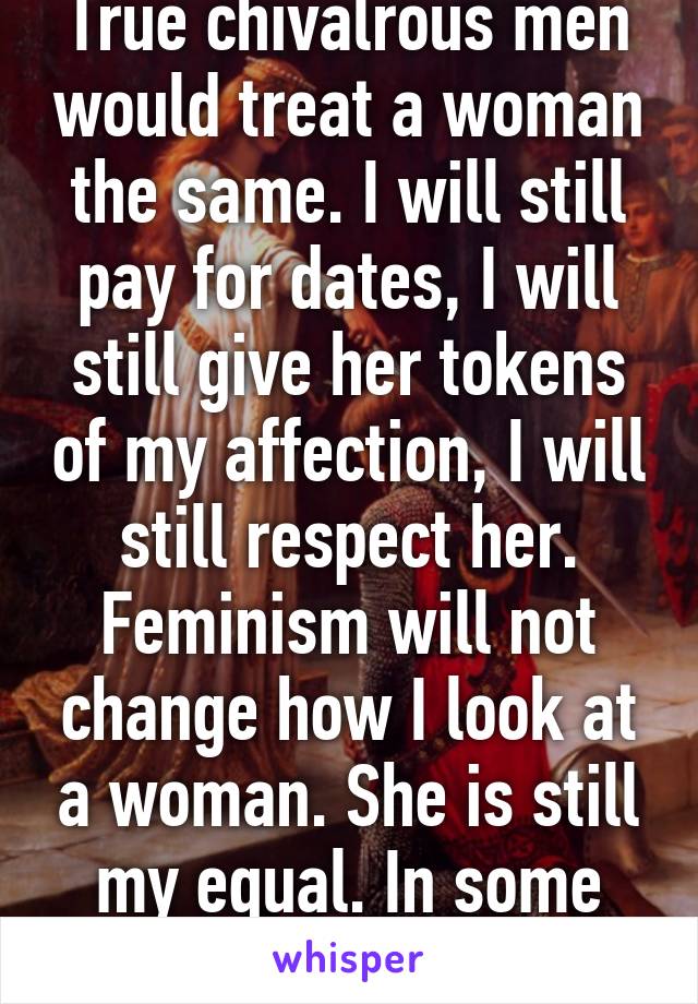 True chivalrous men would treat a woman the same. I will still pay for dates, I will still give her tokens of my affection, I will still respect her. Feminism will not change how I look at a woman. She is still my equal. In some ways, my superior.