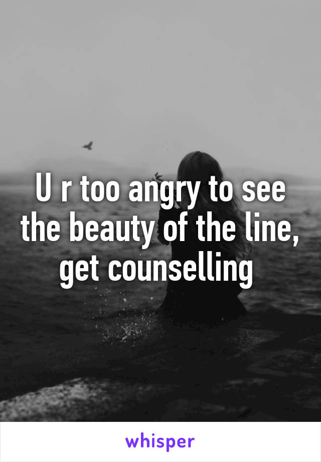 U r too angry to see the beauty of the line, get counselling 