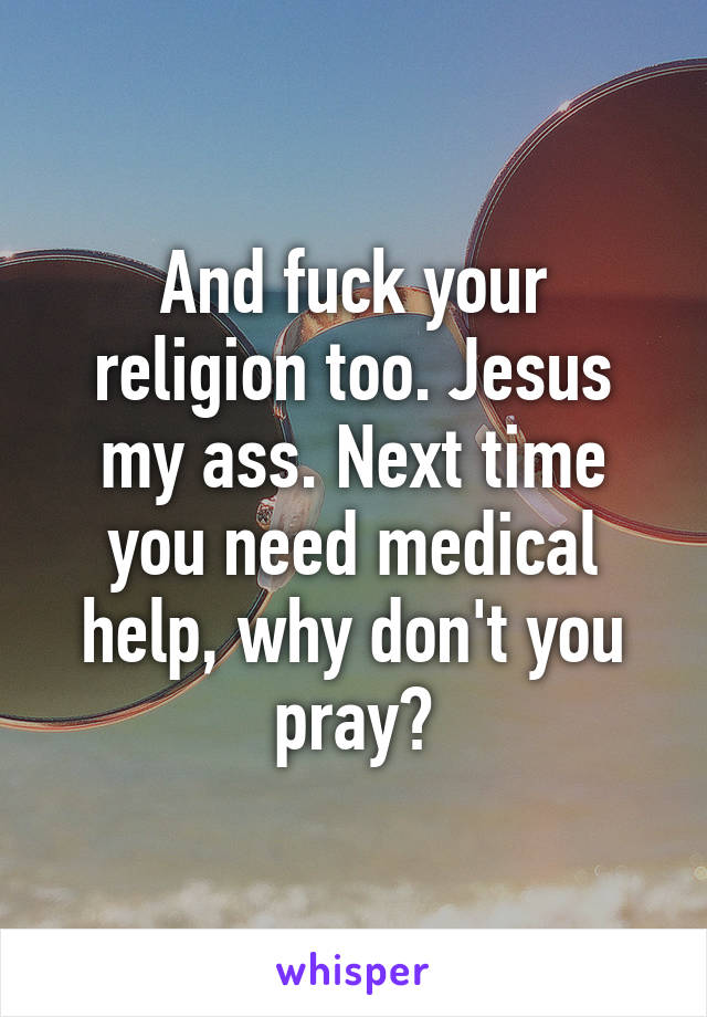 And fuck your religion too. Jesus my ass. Next time you need medical help, why don't you pray?