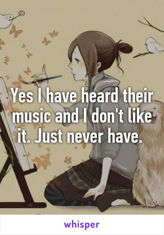 Yes I have heard their music and I don't like it. Just never have. 