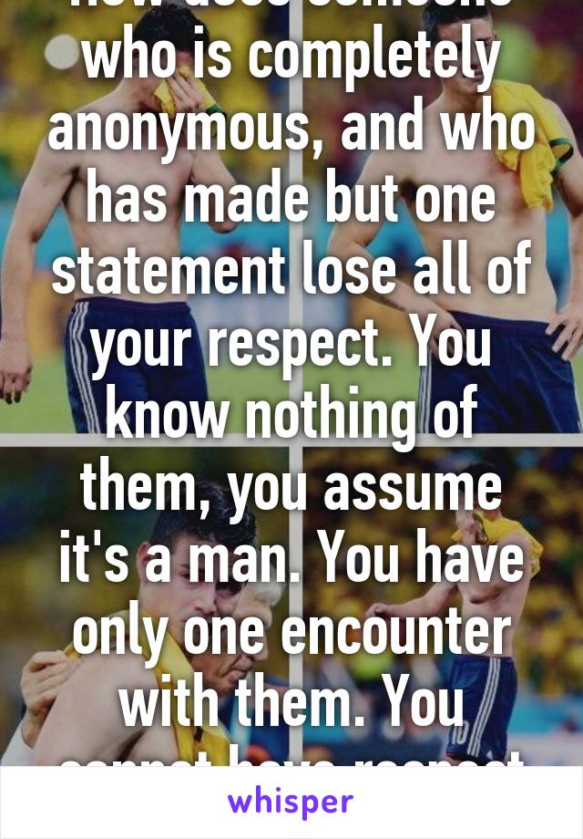 How does someone who is completely anonymous, and who has made but one statement lose all of your respect. You know nothing of them, you assume it's a man. You have only one encounter with them. You cannot have respect then. 