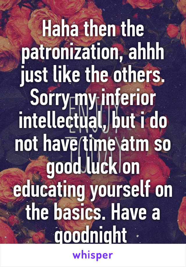 Haha then the patronization, ahhh just like the others. Sorry my inferior intellectual, but i do not have time atm so good luck on educating yourself on the basics. Have a goodnight 