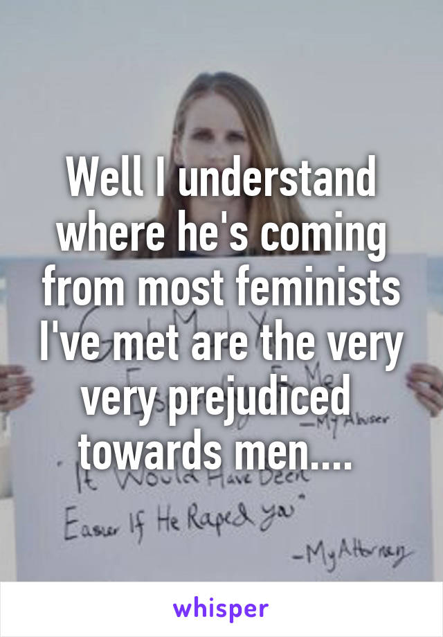 Well I understand where he's coming from most feminists I've met are the very very prejudiced  towards men.... 