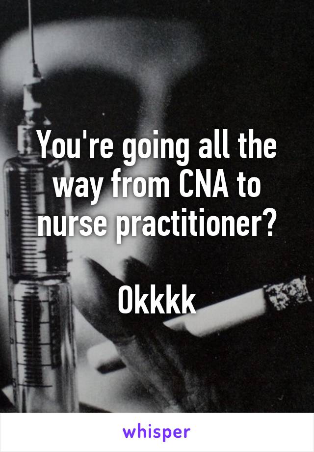 You're going all the way from CNA to nurse practitioner?

Okkkk