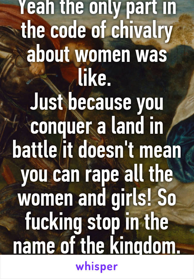 Yeah the only part in the code of chivalry about women was like. 
Just because you conquer a land in battle it doesn't mean you can rape all the women and girls! So fucking stop in the name of the kingdom. 