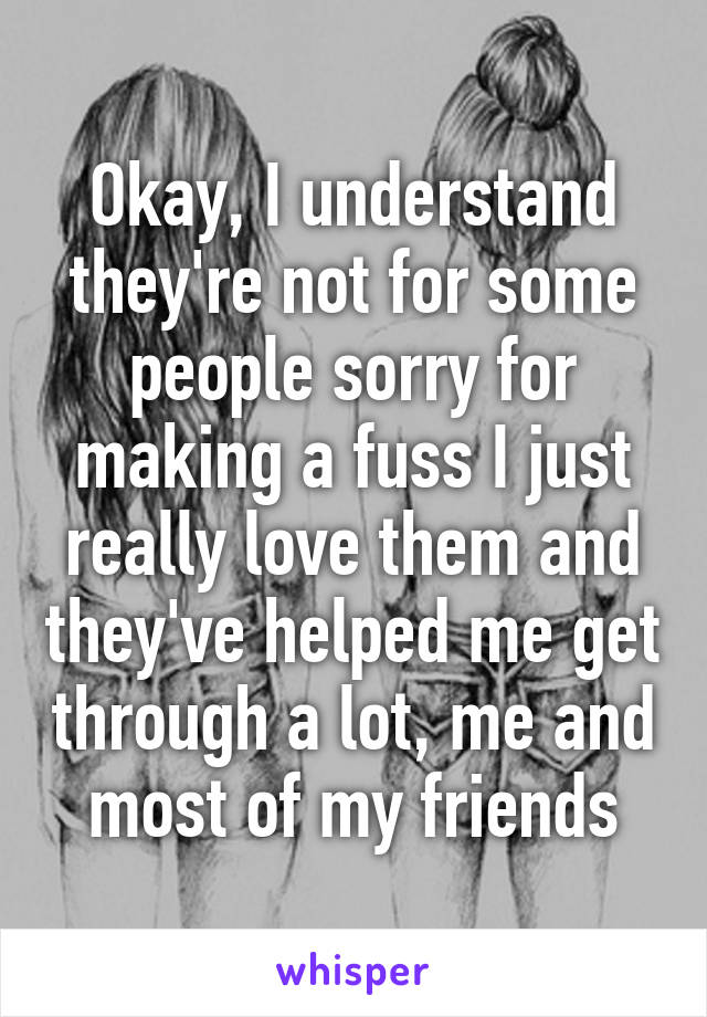 Okay, I understand they're not for some people sorry for making a fuss I just really love them and they've helped me get through a lot, me and most of my friends