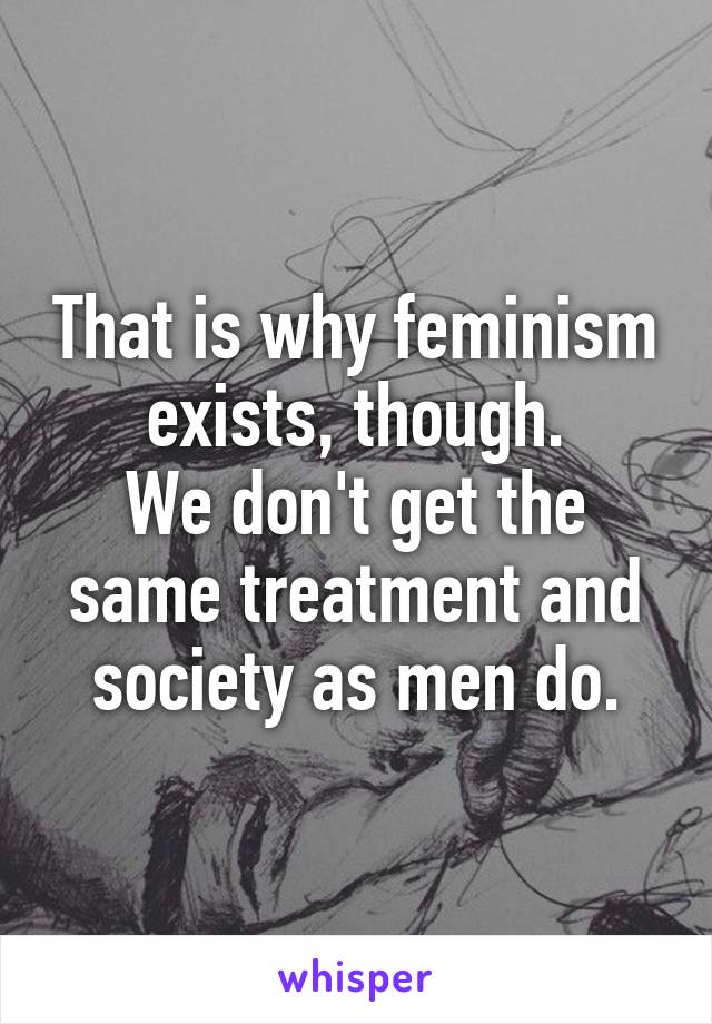 That is why feminism exists, though.
We don't get the same treatment and society as men do.