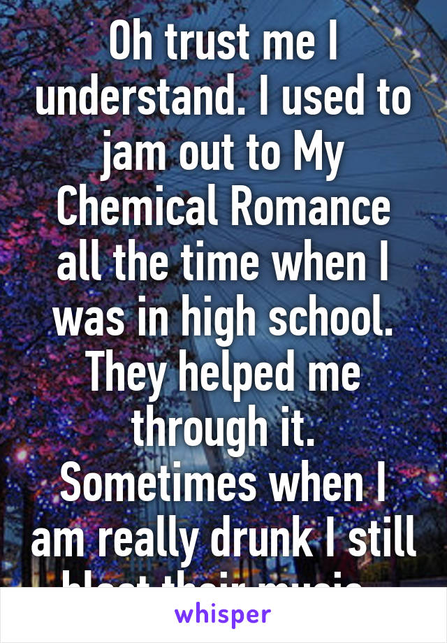 Oh trust me I understand. I used to jam out to My Chemical Romance all the time when I was in high school. They helped me through it. Sometimes when I am really drunk I still blast their music. 