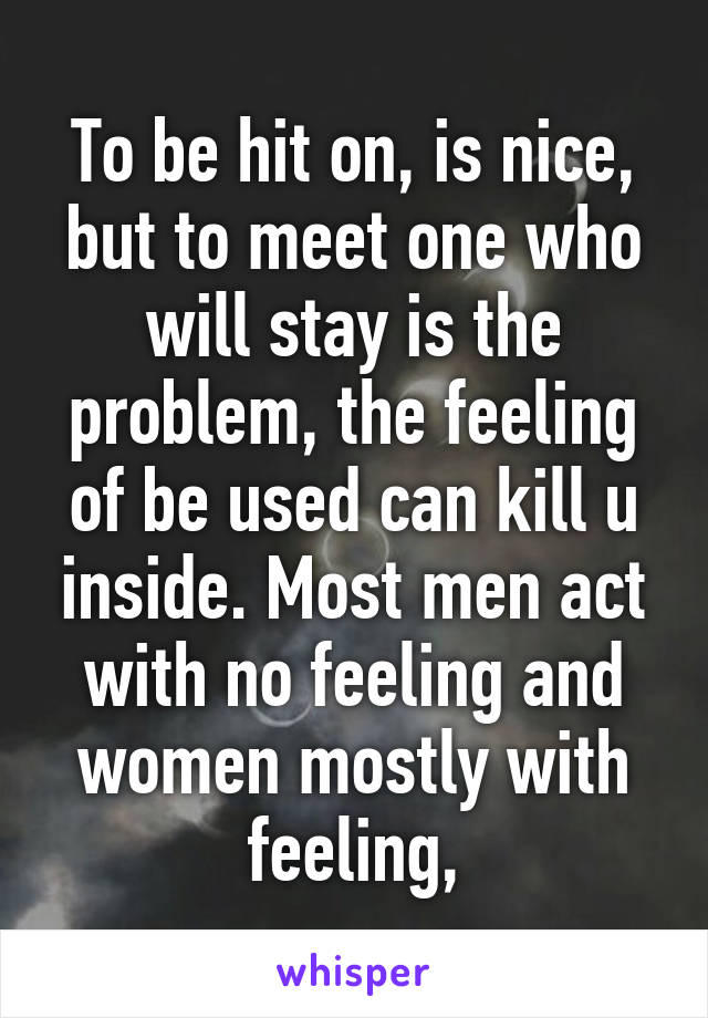 To be hit on, is nice, but to meet one who will stay is the problem, the feeling of be used can kill u inside. Most men act with no feeling and women mostly with feeling,