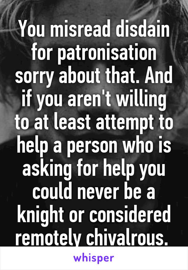 You misread disdain for patronisation sorry about that. And if you aren't willing to at least attempt to help a person who is asking for help you could never be a knight or considered remotely chivalrous. 