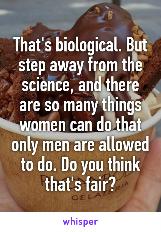 That's biological. But step away from the science, and there are so many things women can do that only men are allowed to do. Do you think that's fair?