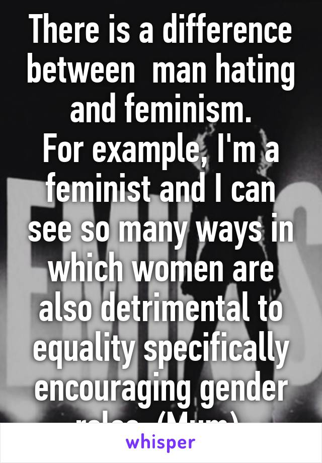 There is a difference between  man hating and feminism.
For example, I'm a feminist and I can see so many ways in which women are also detrimental to equality specifically encouraging gender roles. (Mum) 