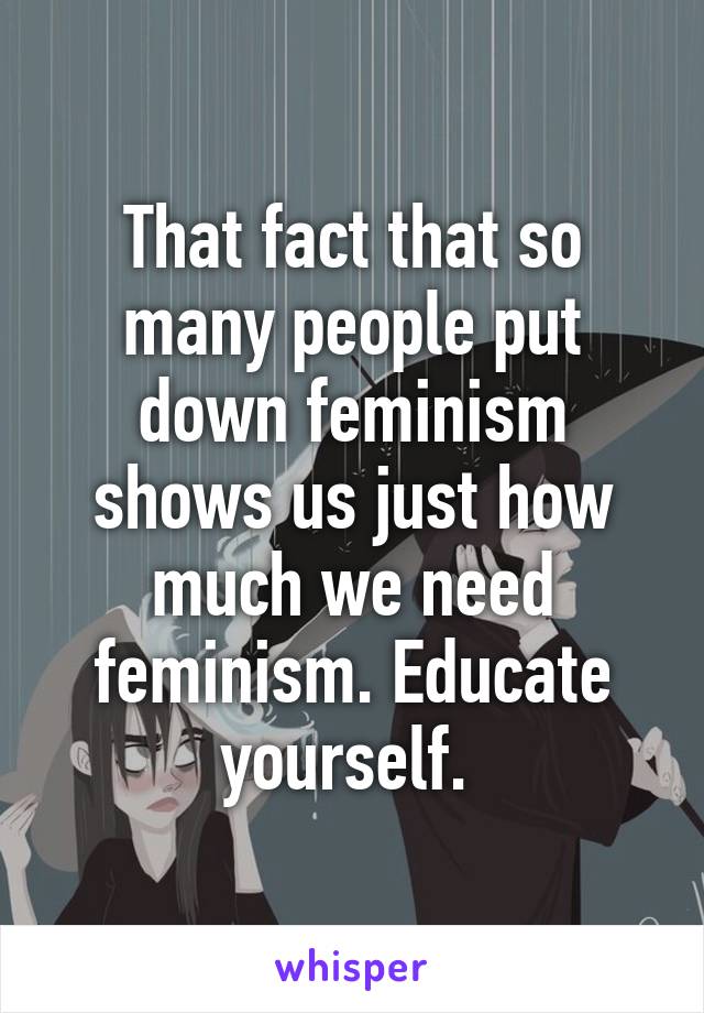 That fact that so many people put down feminism shows us just how much we need feminism. Educate yourself. 