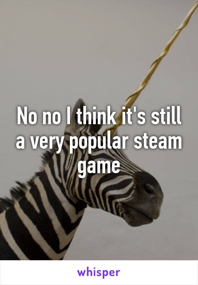 No no I think it's still a very popular steam game