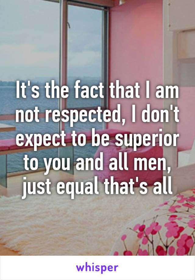 It's the fact that I am not respected, I don't expect to be superior to you and all men, just equal that's all