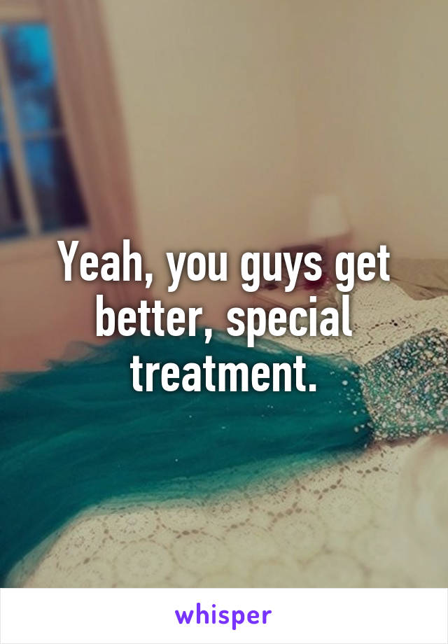 Yeah, you guys get better, special treatment.